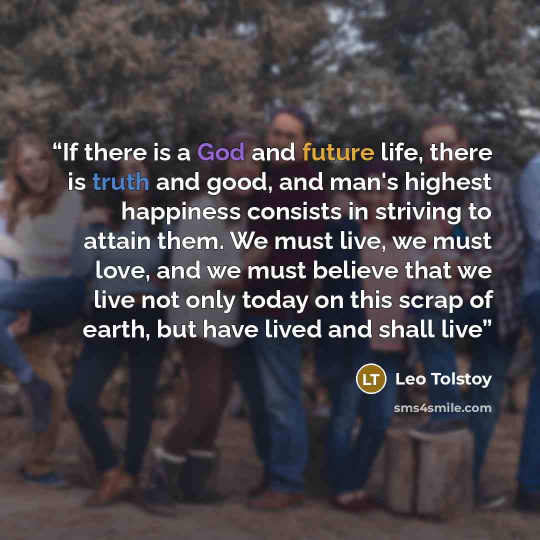 “If there is a God and future life, there is truth and good, and man's highest happiness consists in striving to attain them. We must live, we must love, and we must believe that we live not only today on this scrap of earth, but have lived and shall live” quote by Leo Tolstoy
