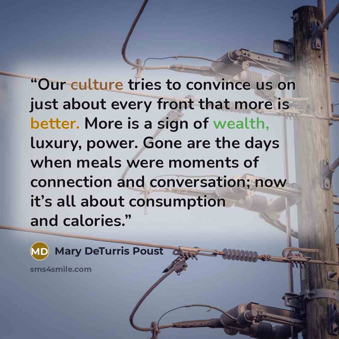 “Our culture tries to convince us on just about every front that more is better. More is a sign of wealth, luxury, power. Gone are the days when meals were moments of connection and conversation; now it’s all about consumption and calories.” quote by Mary DeTurris Poust