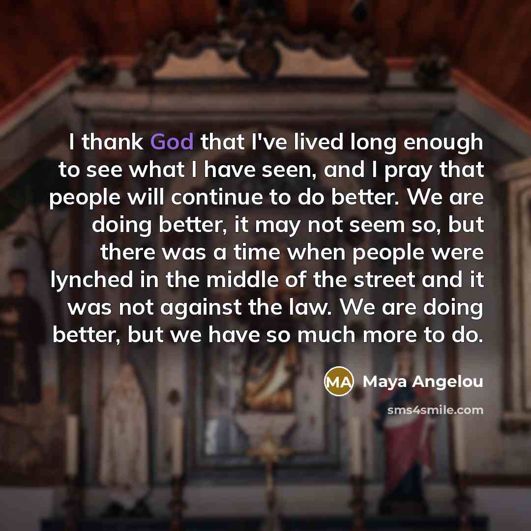 “I thank God that I've lived long enough to see what I have seen, and I pray that people will continue to do better. We are doing better, it may not seem so, but there was a time when people were lynched in the middle of the street and it was not against the law. We are doing better, but we have so…” quote by Maya Angelou