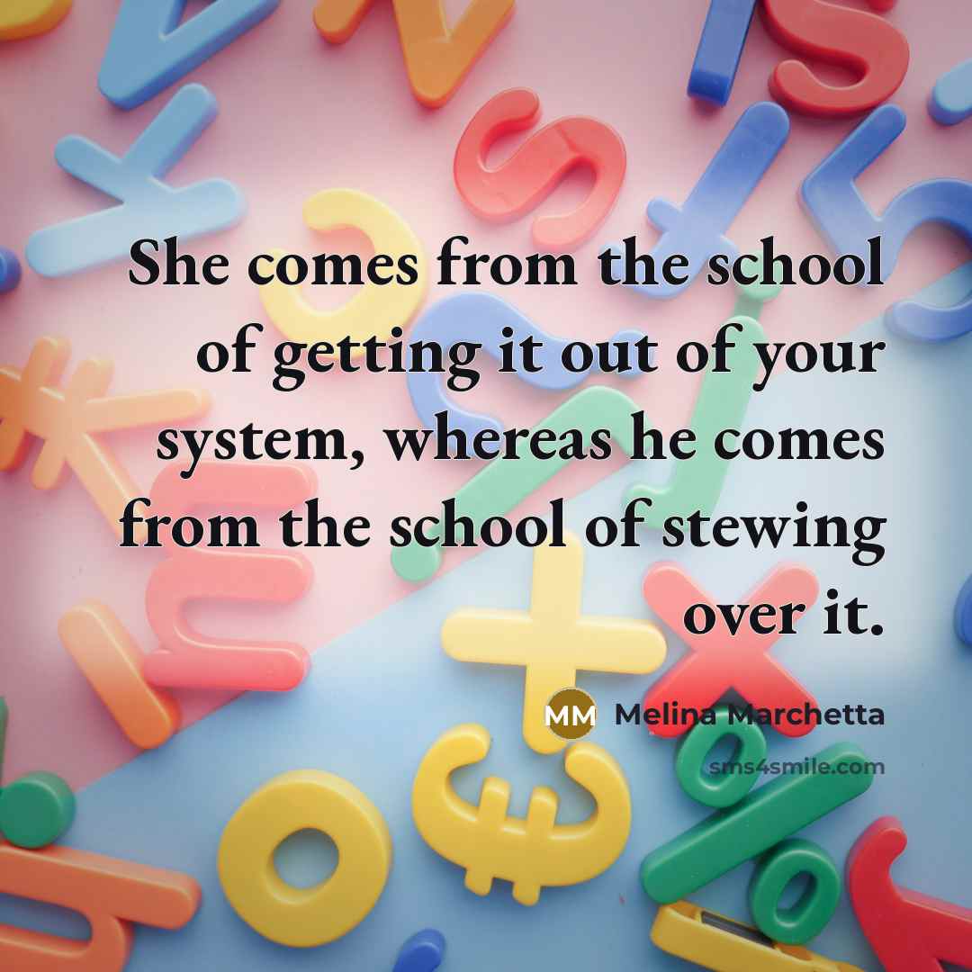 “She comes from the school of getting it out of your system, whereas he comes from the school of stewing over it.” quote by Melina Marchetta