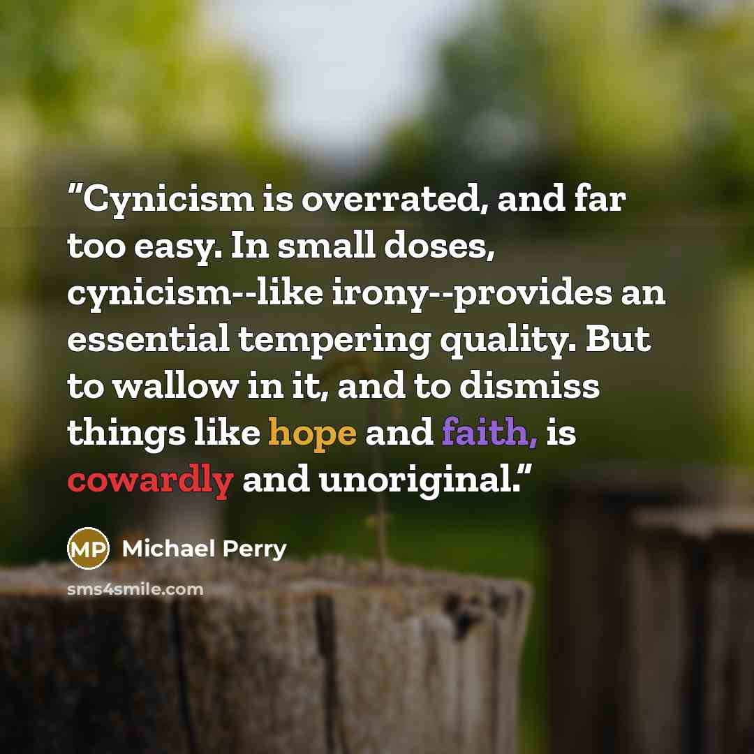 “Cynicism is overrated, and far too easy. In small doses, cynicism--like irony--provides an essential tempering quality. But to wallow in it, and to dismiss things like hope and faith, is cowardly and unoriginal.” quote by Michael Perry