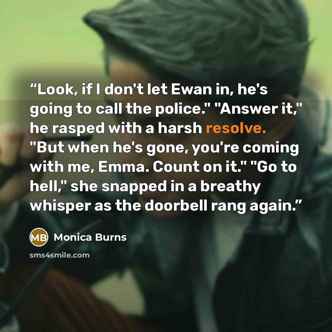 “Look, if I don't let Ewan in, he's going to call the police." "Answer it," he rasped with a harsh resolve. "But when he's gone, you're coming with me, Emma. Count on it." "Go to hell," she snapped in a breathy whisper as the doorbell rang again.” quote by Monica Burns