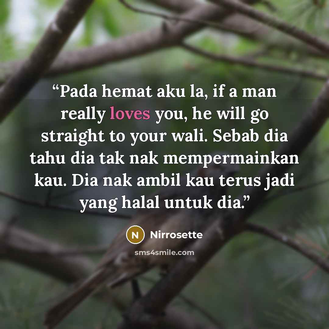 “Pada hemat aku la, if a man really loves you, he will go straight to your wali. Sebab dia tahu dia tak nak mempermainkan kau. Dia nak ambil kau terus jadi yang halal untuk dia.” quote by Nirrosette