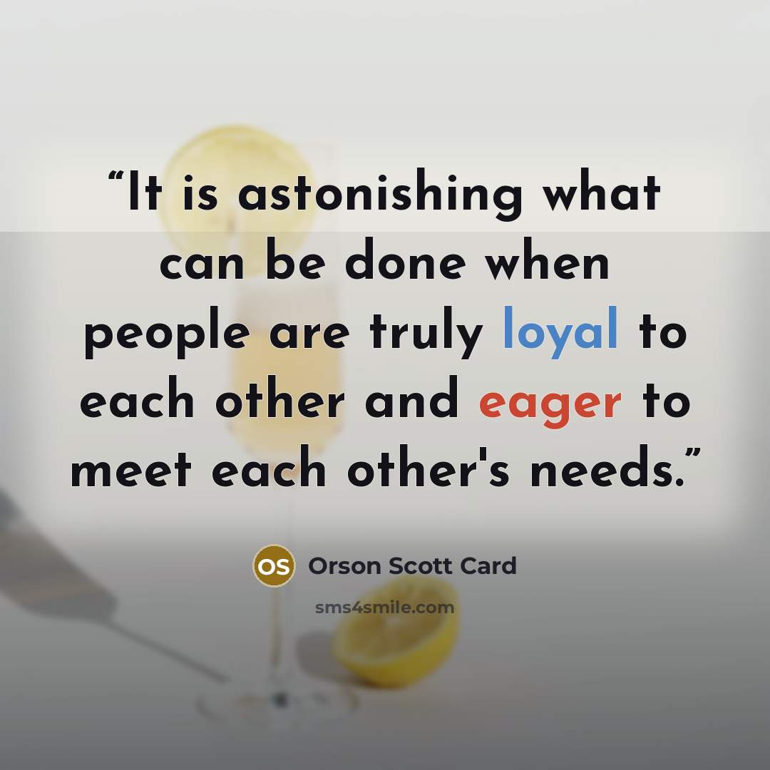“It is astonishing what can be done when people are truly loyal to each other and eager to meet each other's needs.” quote by Orson Scott Card