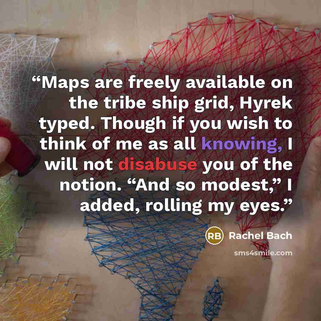 “Maps are freely available on the tribe ship grid, Hyrek typed. Though if you wish to think of me as all knowing, I will not disabuse you of the notion. “And so modest,” I added, rolling my eyes.” quote by Rachel Bach