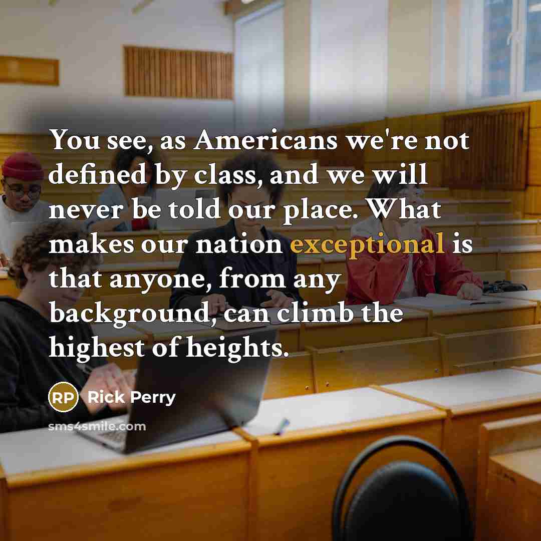 “You see, as Americans we're not defined by class, and we will never be told our place. What makes our nation exceptional is that anyone, from any background, can climb the highest of heights.” quote by Rick Perry