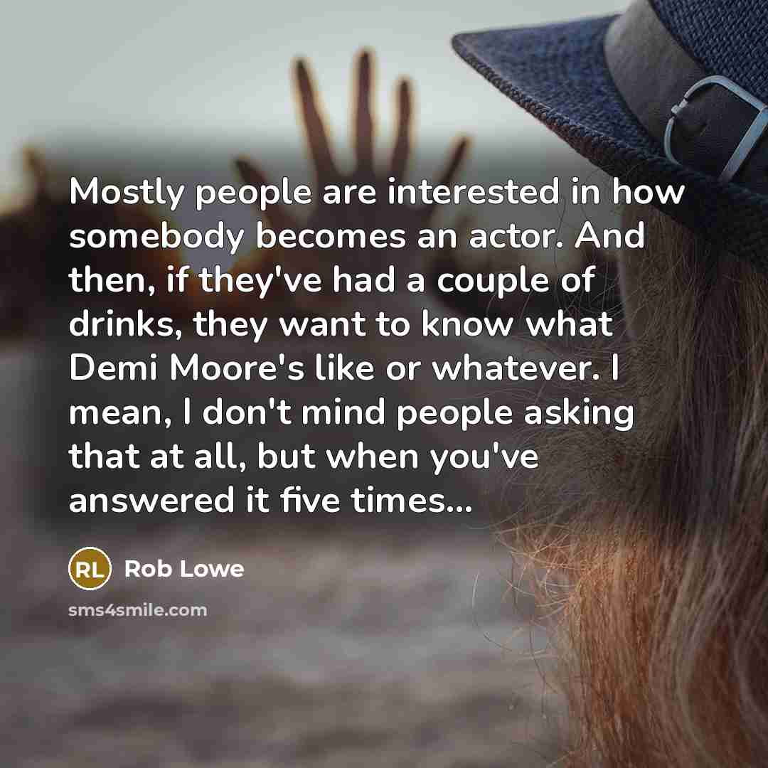 “Mostly people are interested in how somebody becomes an actor. And then, if they've had a couple of drinks, they want to know what Demi Moore's like or whatever. I mean, I don't mind people asking that at all, but when you've answered it five times...” quote by Rob Lowe
