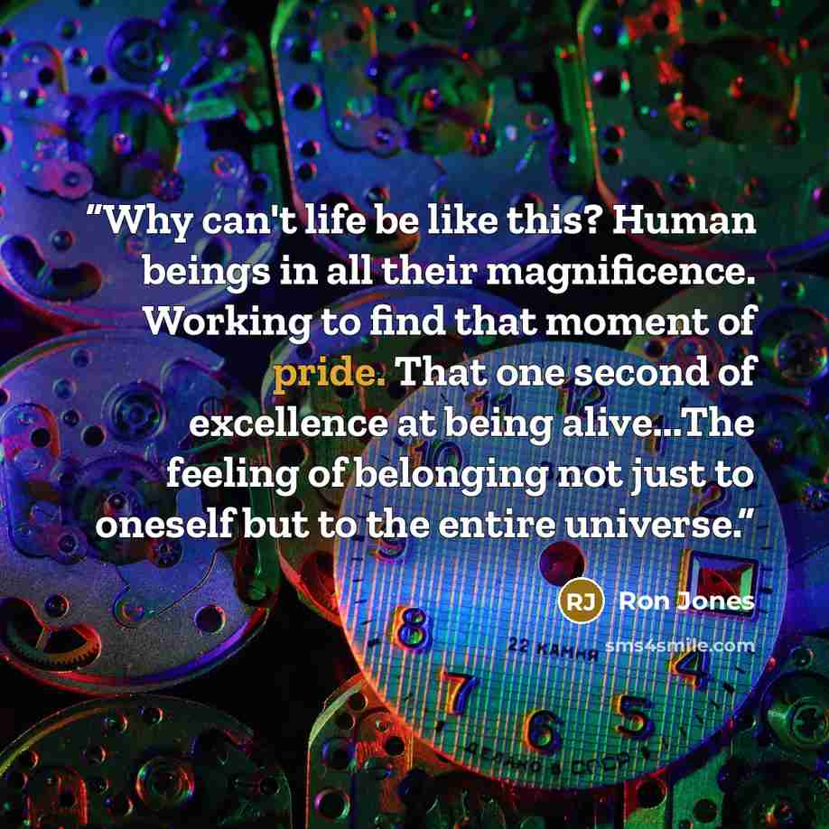 “Why can't life be like this? Human beings in all their magnificence. Working to find that moment of pride. That one second of excellence at being alive...The feeling of belonging not just to oneself but to the entire universe.” quote by Ron Jones
