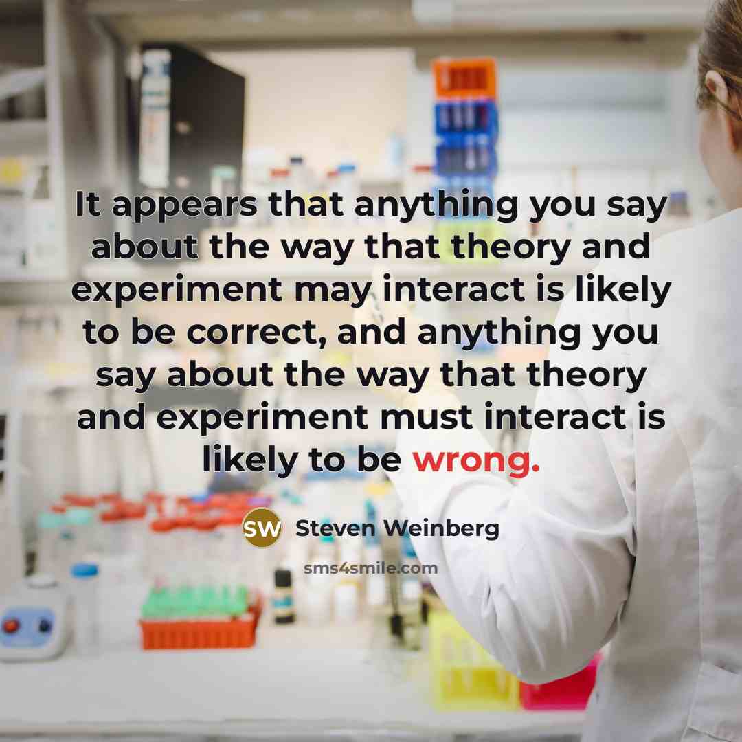“It appears that anything you say about the way that theory and experiment may interact is likely to be correct, and anything you say about the way that theory and experiment must interact is likely to be wrong.” quote by Steven Weinberg
