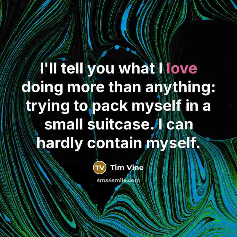 “I'll tell you what I love doing more than anything: trying to pack myself in a small suitcase. I can hardly contain myself.” quote by Tim Vine