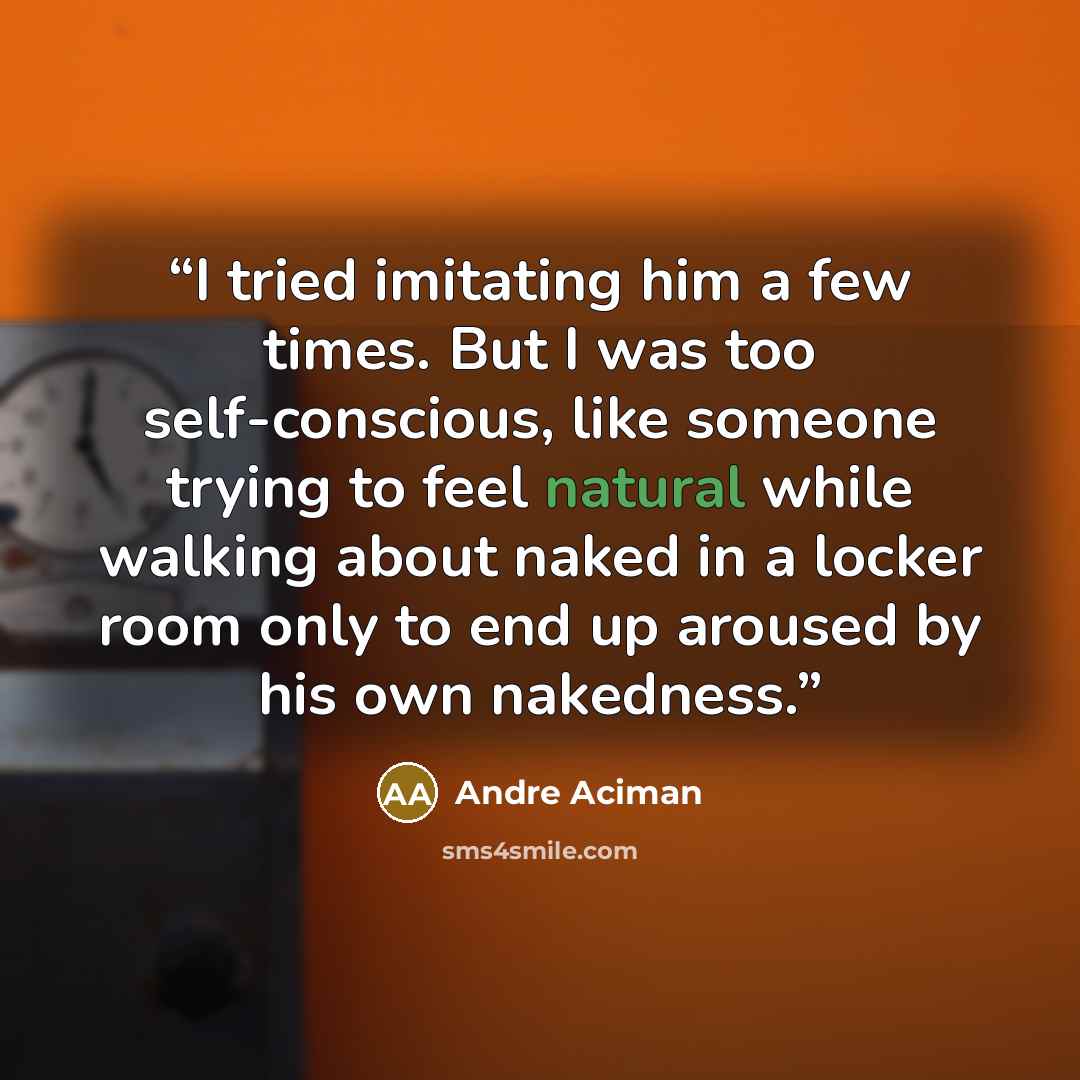 “I tried imitating him a few times. But I was too self-conscious, like someone trying to feel natural while walking about naked in a locker room only to end up aroused by his own nakedness.” quote by André Aciman