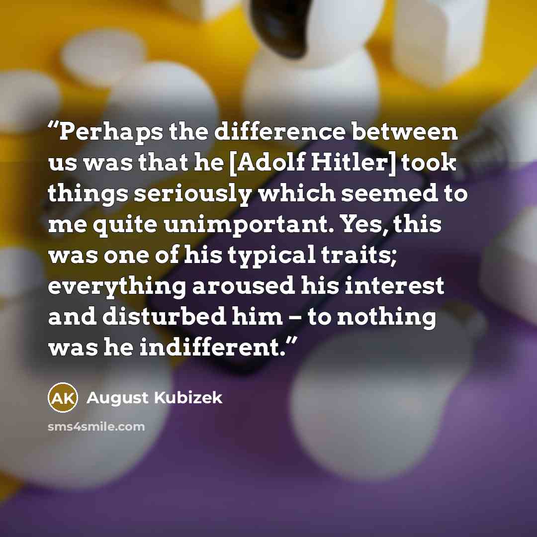 “Perhaps the difference between us was that he [Adolf Hitler] took things seriously which seemed to me quite unimportant. Yes, this was one of his typical traits; everything aroused his interest and disturbed him – to nothing was he indifferent.” quote by August Kubizek