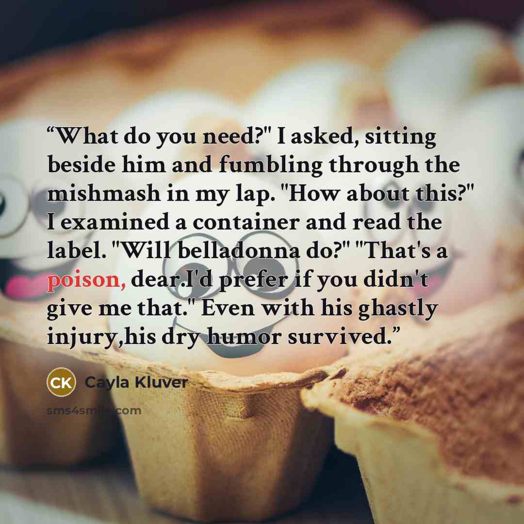 “What do you need?" I asked, sitting beside him and fumbling through the mishmash in my lap. "How about this?" I examined a container and read the label. "Will belladonna do?" "That's a poison, dear.I'd prefer if you didn't give me that." Even with his ghastly injury,his dry humor survived.” quote by Cayla Kluver