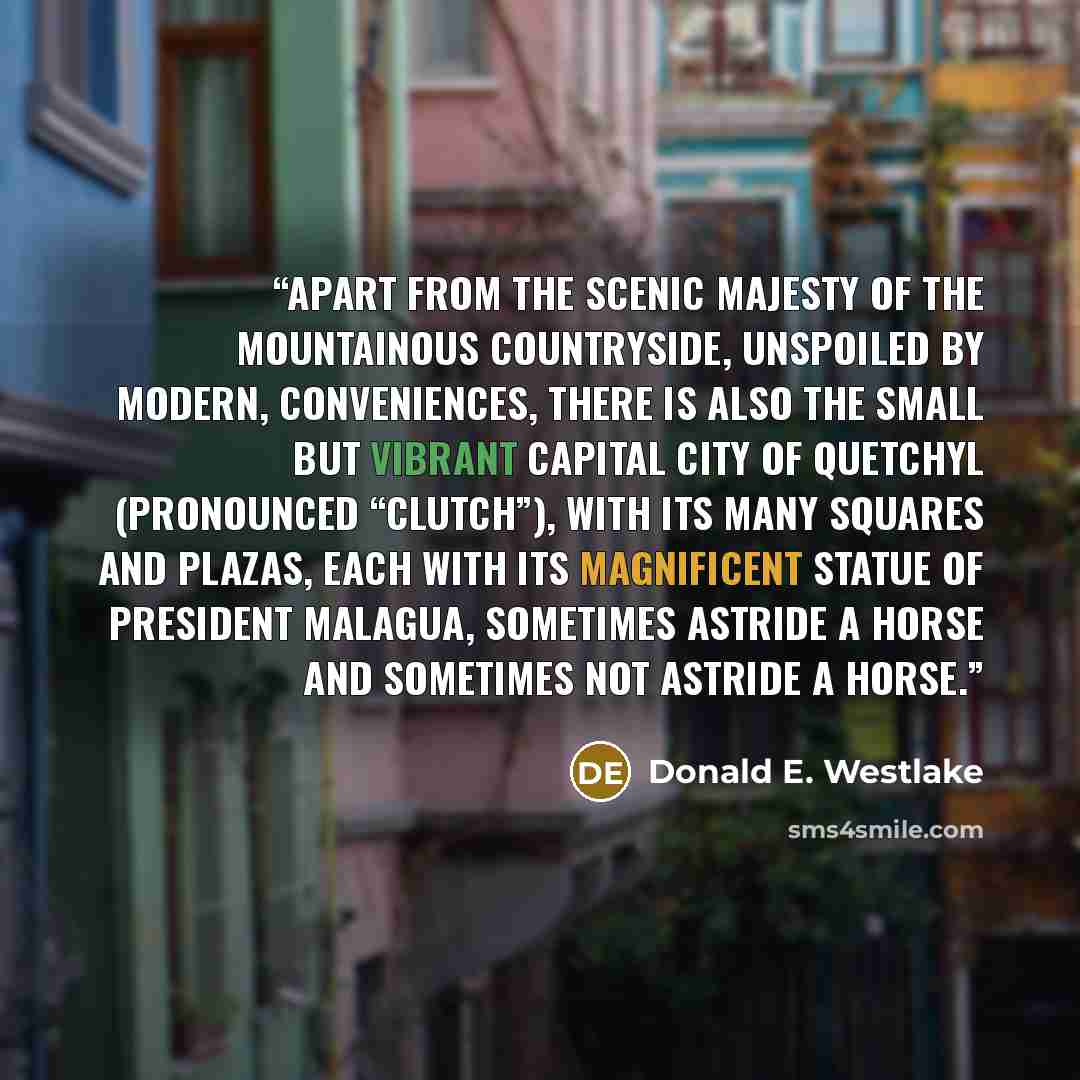 “Apart from the scenic majesty of the mountainous countryside, unspoiled by modern, conveniences, there is also the small but vibrant capital city of Quetchyl (pronounced “Clutch”), with its many squares and plazas, each with its magnificent statue of President Malagua, sometimes astride a horse…” quote by Donald E. Westlake