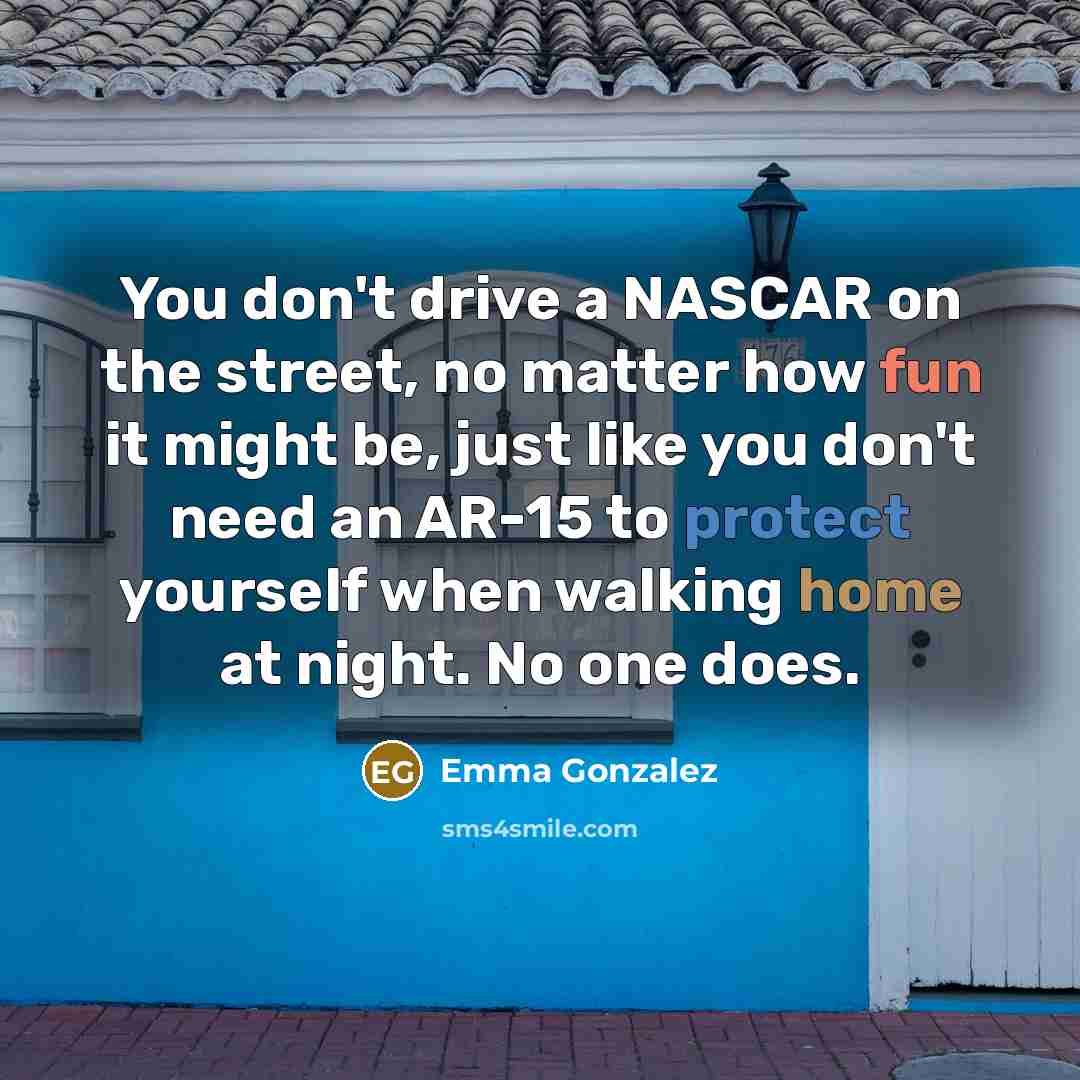 “You don't drive a NASCAR on the street, no matter how fun it might be, just like you don't need an AR-15 to protect yourself when walking home at night. No one does.” quote by Emma Gonzalez