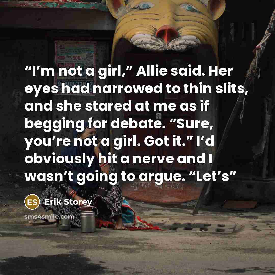 “I’m not a girl,” Allie said. Her eyes had narrowed to thin slits, and she stared at me as if begging for debate. “Sure, you’re not a girl. Got it.” I’d obviously hit a nerve and I wasn’t going to argue. “Let’s” quote by Erik Storey
