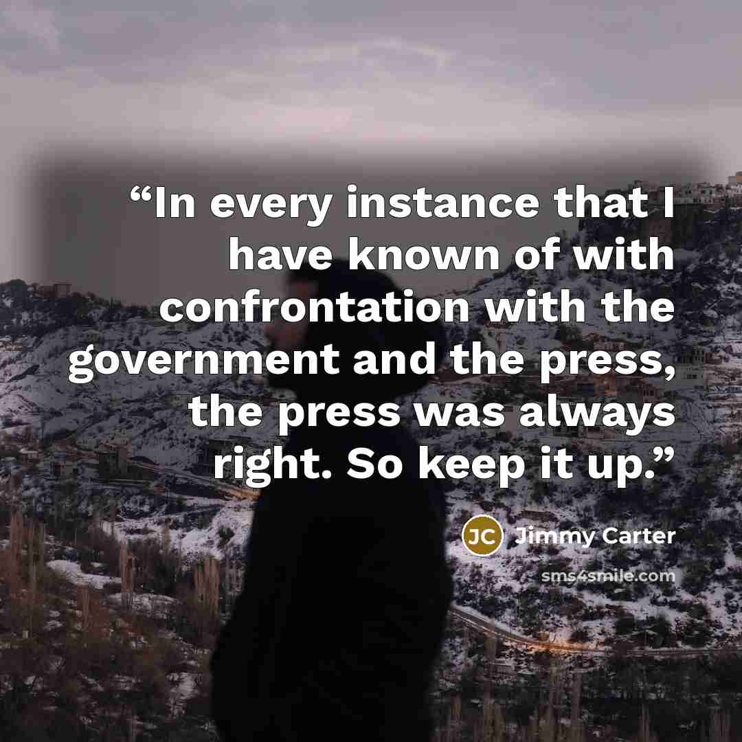 “In every instance that I have known of with confrontation with the government and the press, the press was always right. So keep it up.” quote by Jimmy Carter