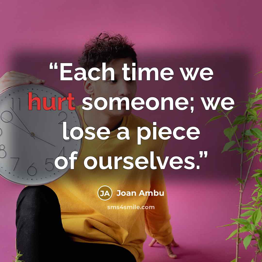 “Each time we hurt someone; we lose a piece of ourselves.” quote by Joan Ambu