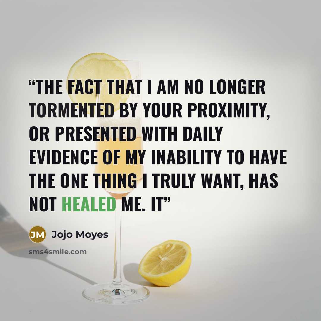 “The fact that I am no longer tormented by your proximity, or presented with daily evidence of my inability to have the one thing I truly want, has not healed me. It” quote by Jojo Moyes