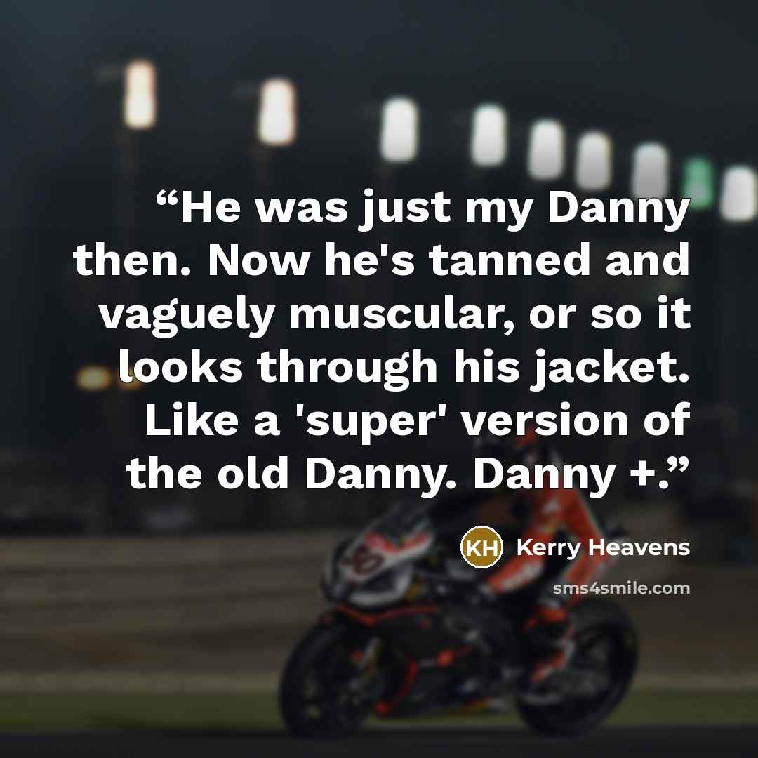 “He was just my Danny then. Now he's tanned and vaguely muscular, or so it looks through his jacket. Like a 'super' version of the old Danny. Danny +.” quote by Kerry Heavens
