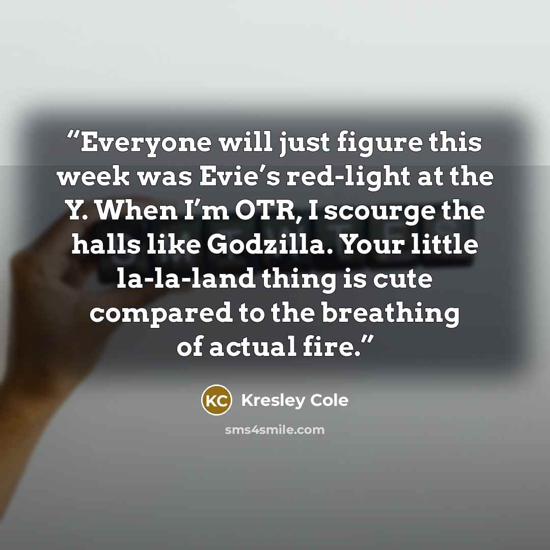 “Everyone will just figure this week was Evie’s red-light at the Y. When I’m OTR, I scourge the halls like Godzilla. Your little la-la-land thing is cute compared to the breathing of actual fire.” quote by Kresley Cole