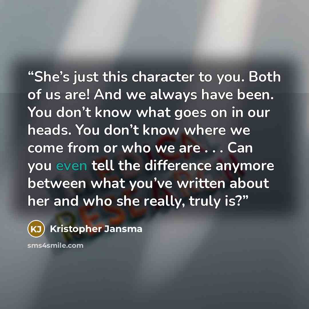 “She’s just this character to you. Both of us are! And we always have been. You don’t know what goes on in our heads. You don’t know where we come from or who we are . . . Can you even tell the difference anymore between what you’ve written about her and who she really, truly is?” quote by Kristopher Jansma