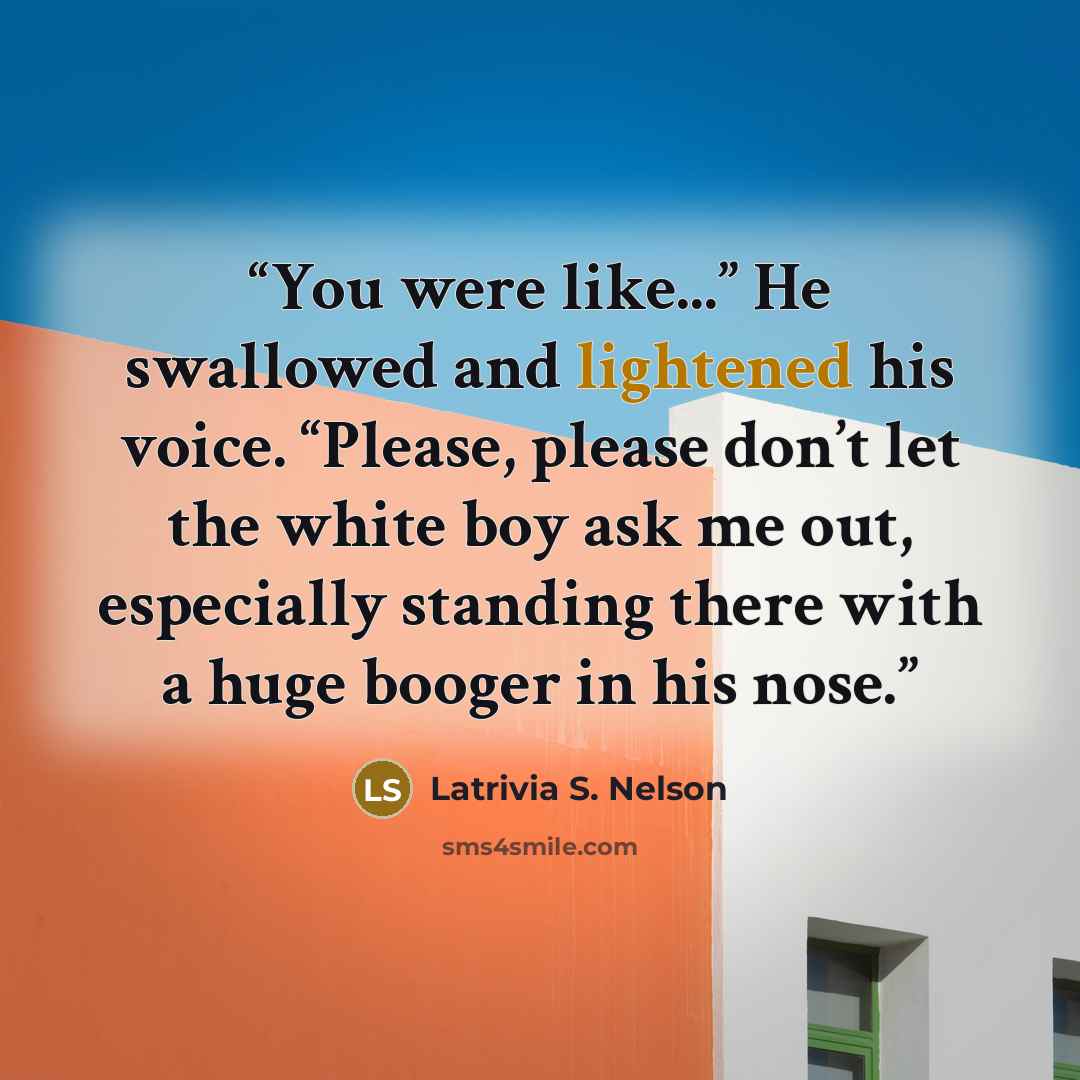 “You were like...” He swallowed and lightened his voice. “Please, please don’t let the white boy ask me out, especially standing there with a huge booger in his nose.” quote by Latrivia S. Nelson
