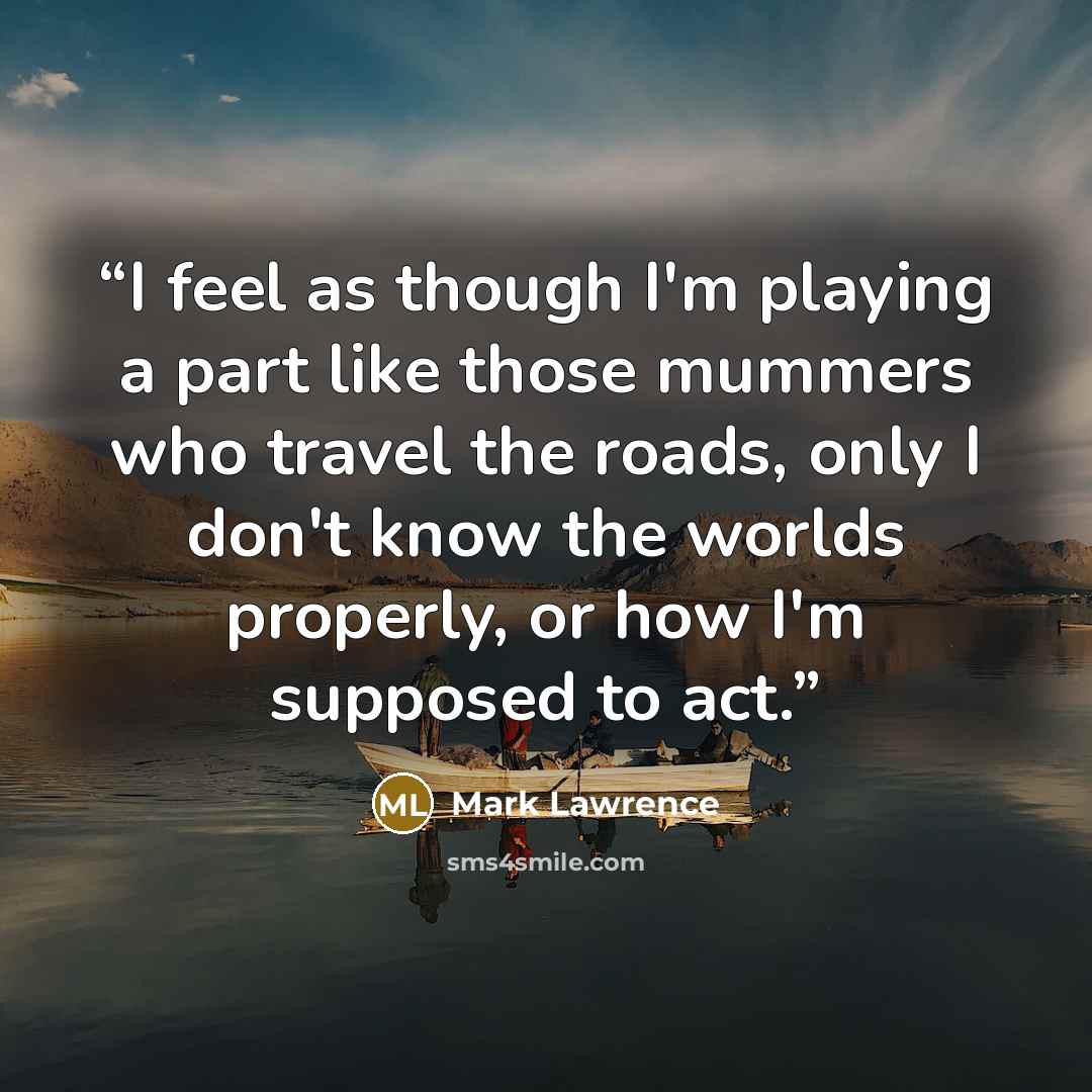 “I feel as though I'm playing a part like those mummers who travel the roads, only I don't know the worlds properly, or how I'm supposed to act.” quote by Mark Lawrence