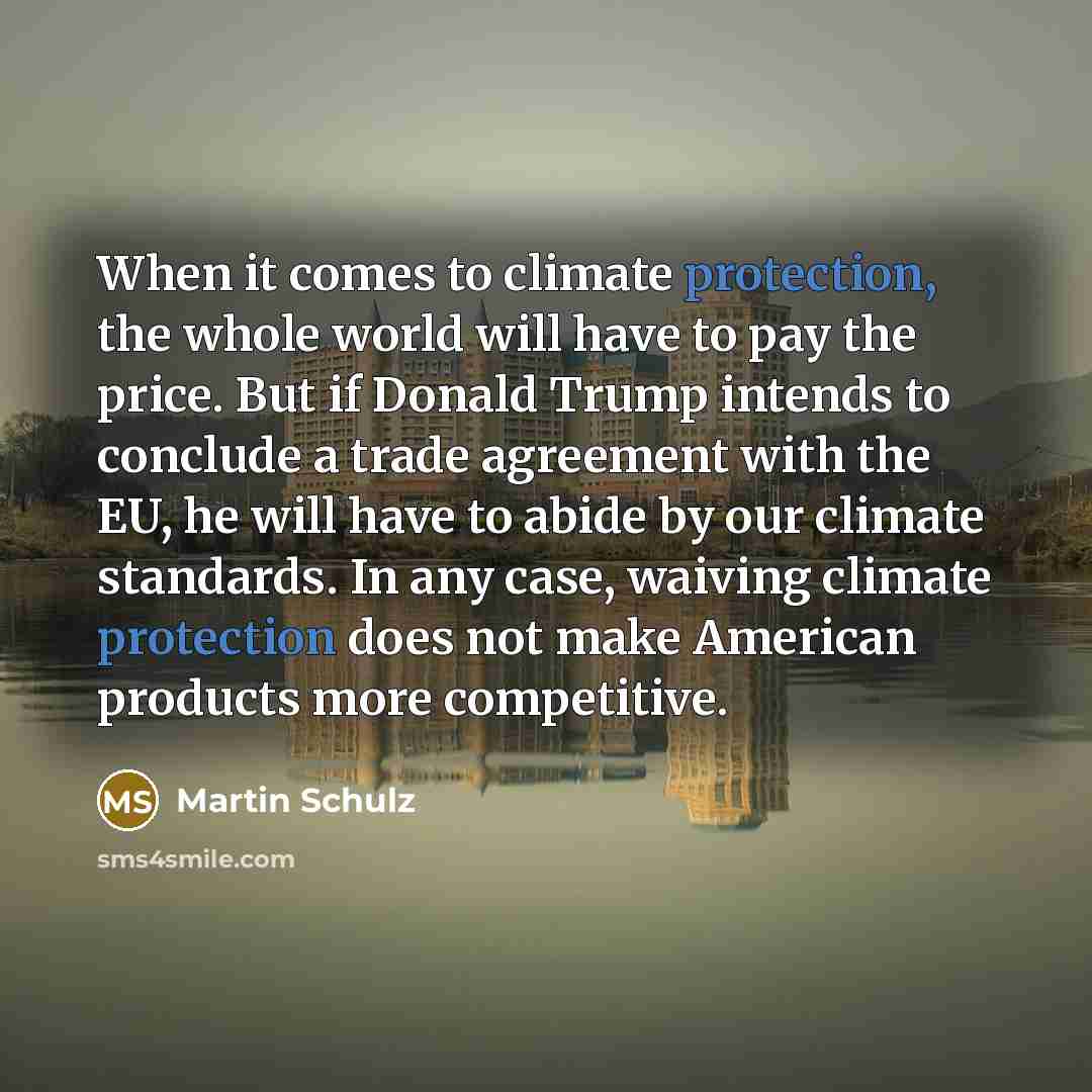“When it comes to climate protection, the whole world will have to pay the price. But if Donald Trump intends to conclude a trade agreement with the EU, he will have to abide by our climate standards. In any case, waiving climate protection does not make American products more competitive.” quote by Martin Schulz
