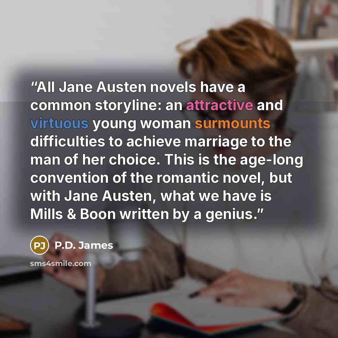 “All Jane Austen novels have a common storyline: an attractive and virtuous young woman surmounts difficulties to achieve marriage to the man of her choice. This is the age-long convention of the romantic novel, but with Jane Austen, what we have is Mills & Boon written by a genius.” quote by P.D. James