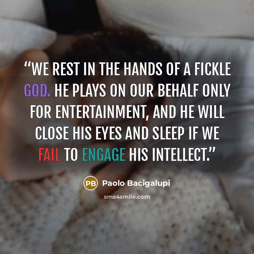 “We rest in the hands of a fickle god. He plays on our behalf only for entertainment, and he will close his eyes and sleep if we fail to engage his intellect.” quote by Paolo Bacigalupi