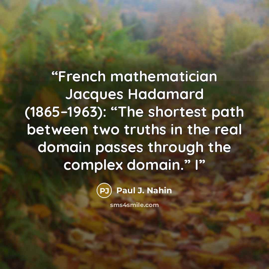 “French mathematician Jacques Hadamard (1865–1963): “The shortest path between two truths in the real domain passes through the complex domain.” I” quote by Paul J. Nahin