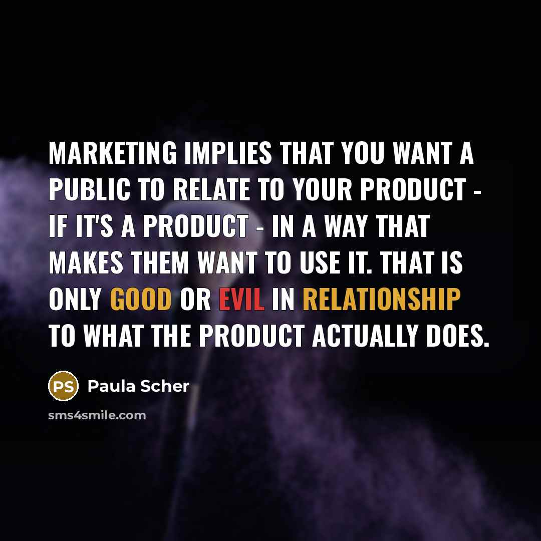 “Marketing implies that you want a public to relate to your product - if it's a product - in a way that makes them want to use it. That is only good or evil in relationship to what the product actually does.” quote by Paula Scher