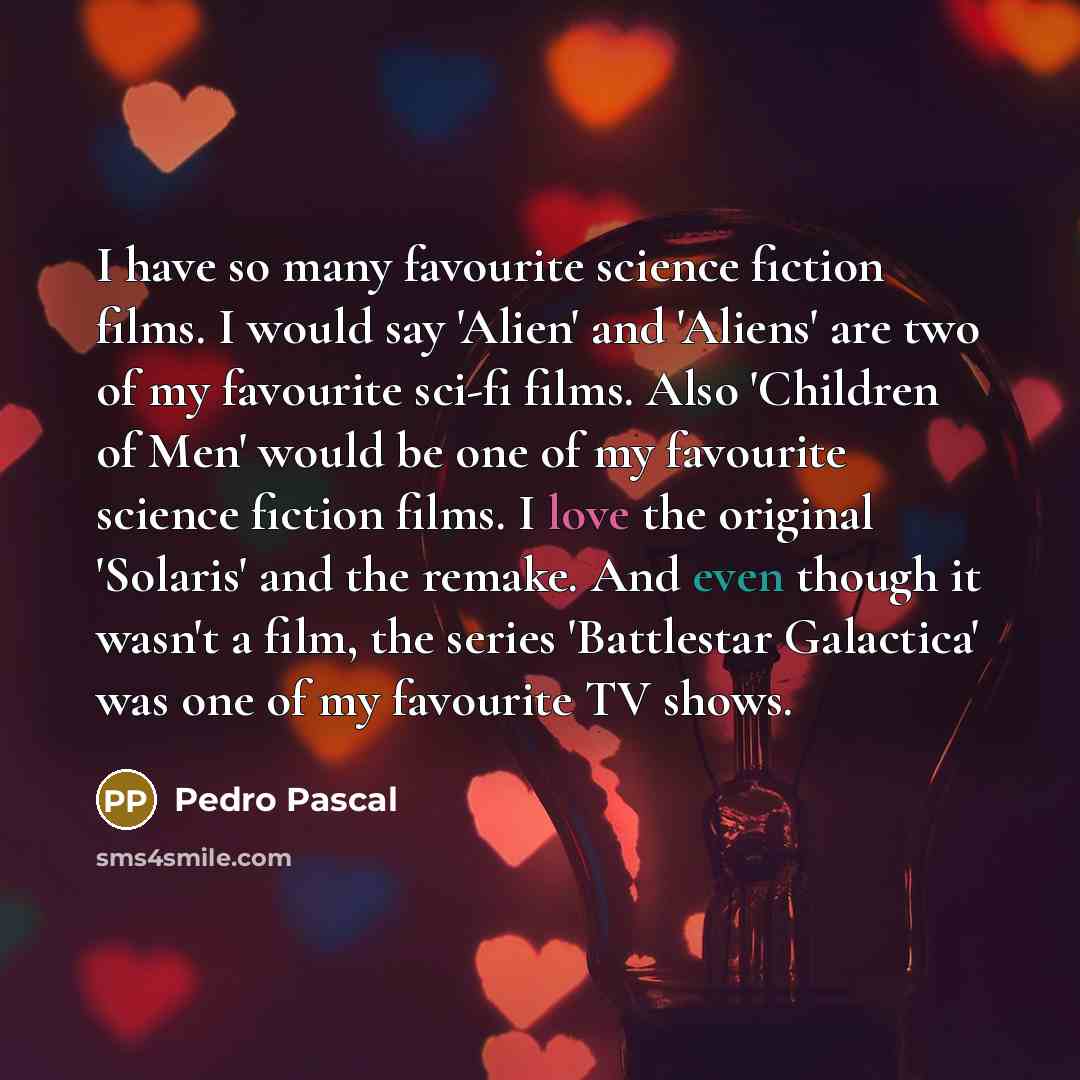 “I have so many favourite science fiction films. I would say 'Alien' and 'Aliens' are two of my favourite sci-fi films. Also 'Children of Men' would be one of my favourite science fiction films. I love the original 'Solaris' and the remake. And even though it wasn't a film, the series 'Battlestar…” quote by Pedro Pascal