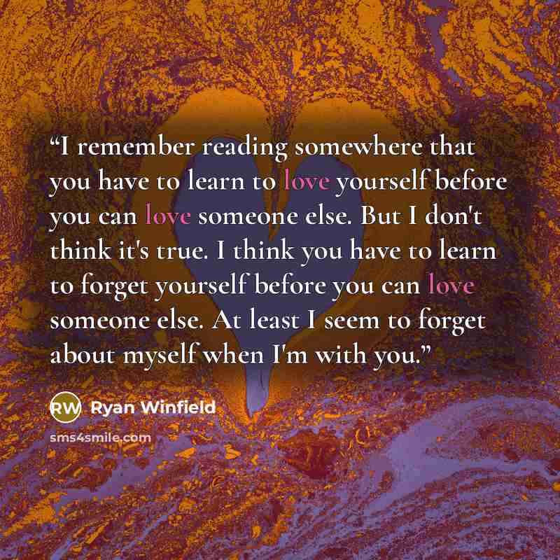 “I remember reading somewhere that you have to learn to love yourself before you can love someone else. But I don't think it's true. I think you have to learn to forget yourself before you can love someone else. At least I seem to forget about myself when I'm with you.” quote by Ryan Winfield