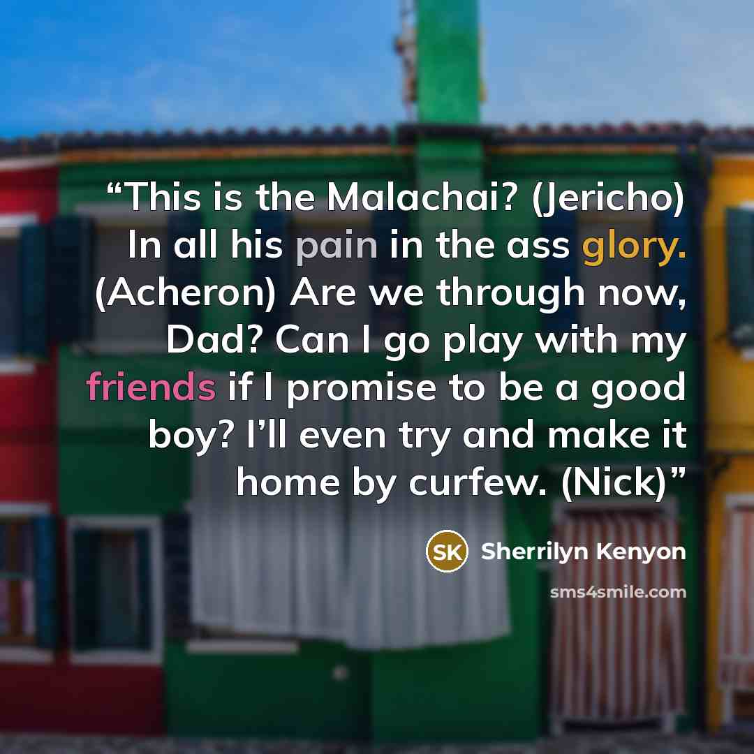 “This is the Malachai? (Jericho) In all his pain in the ass glory. (Acheron) Are we through now, Dad? Can I go play with my friends if I promise to be a good boy? I’ll even try and make it home by curfew. (Nick)” quote by Sherrilyn Kenyon
