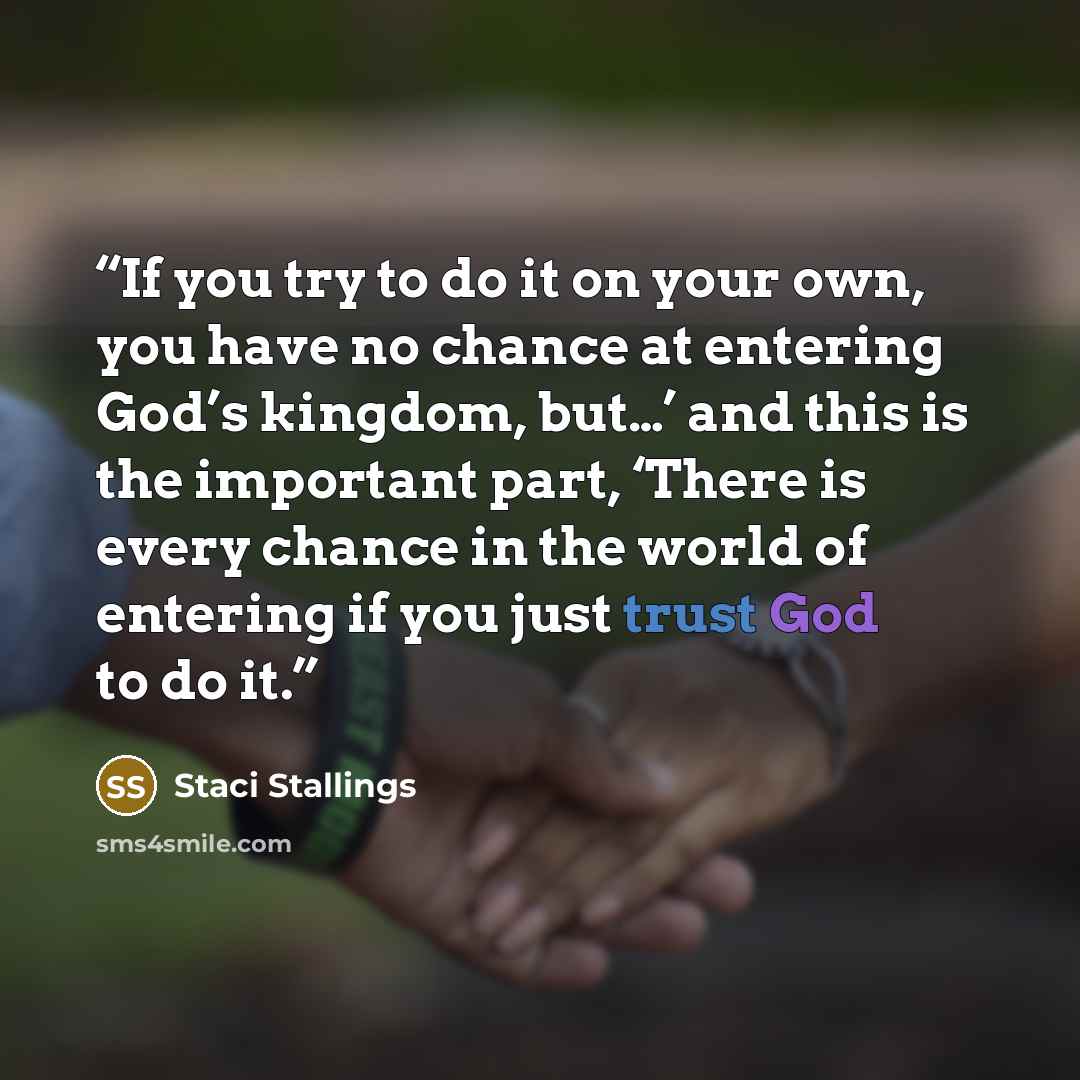 “If you try to do it on your own, you have no chance at entering God’s kingdom, but…’ and this is the important part, ‘There is every chance in the world of entering if you just trust God to do it.” quote by Staci Stallings