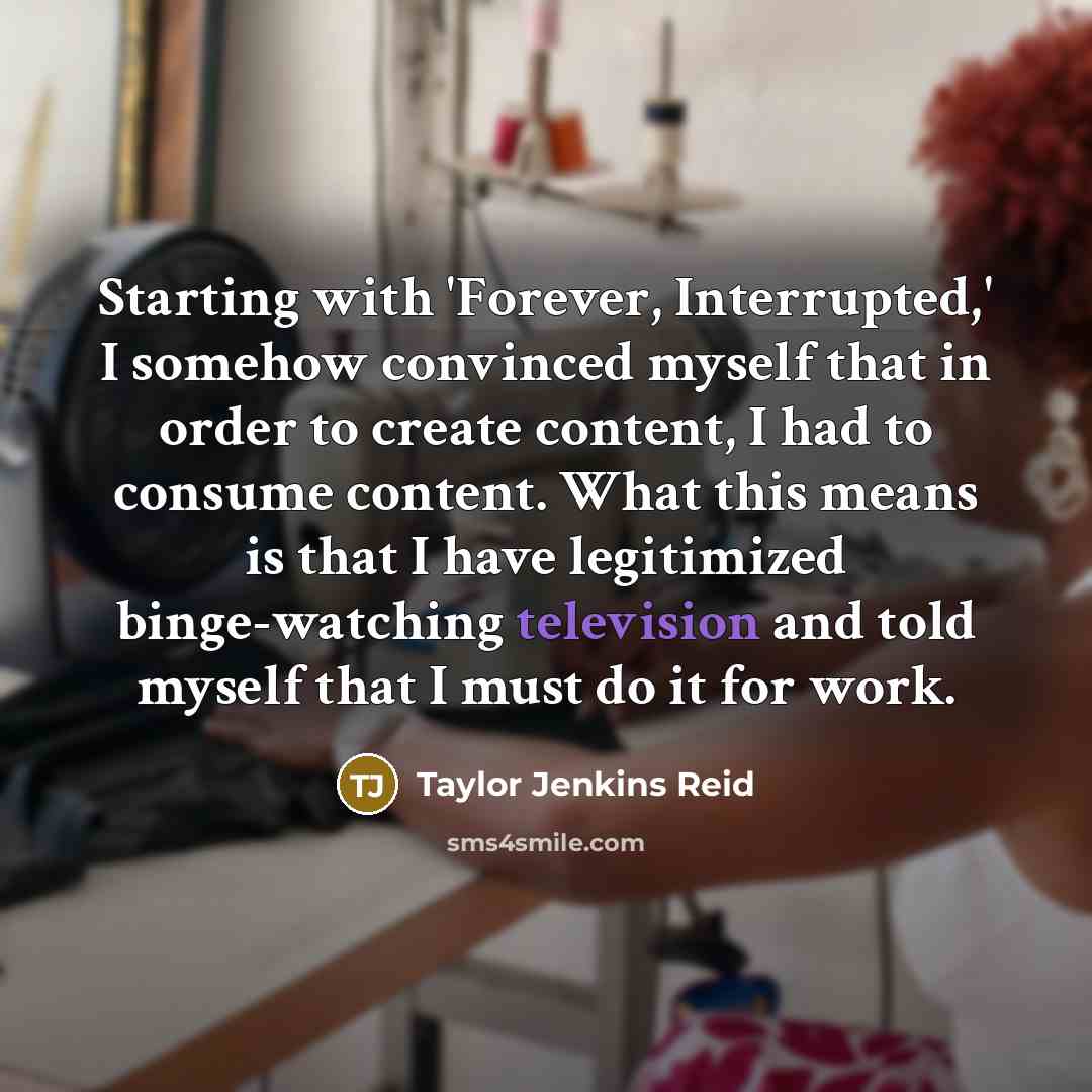 “Starting with 'Forever, Interrupted,' I somehow convinced myself that in order to create content, I had to consume content. What this means is that I have legitimized binge-watching television and told myself that I must do it for work.” quote by Taylor Jenkins Reid