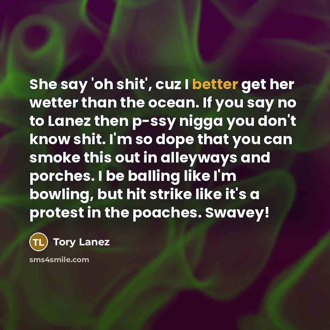 “She say 'oh shit', cuz I better get her wetter than the ocean. If you say no to Lanez then p-ssy nigga you don't know shit. I'm so dope that you can smoke this out in alleyways and porches. I be balling like I'm bowling, but hit strike like it's a protest in the poaches. Swavey!” quote by Tory Lanez