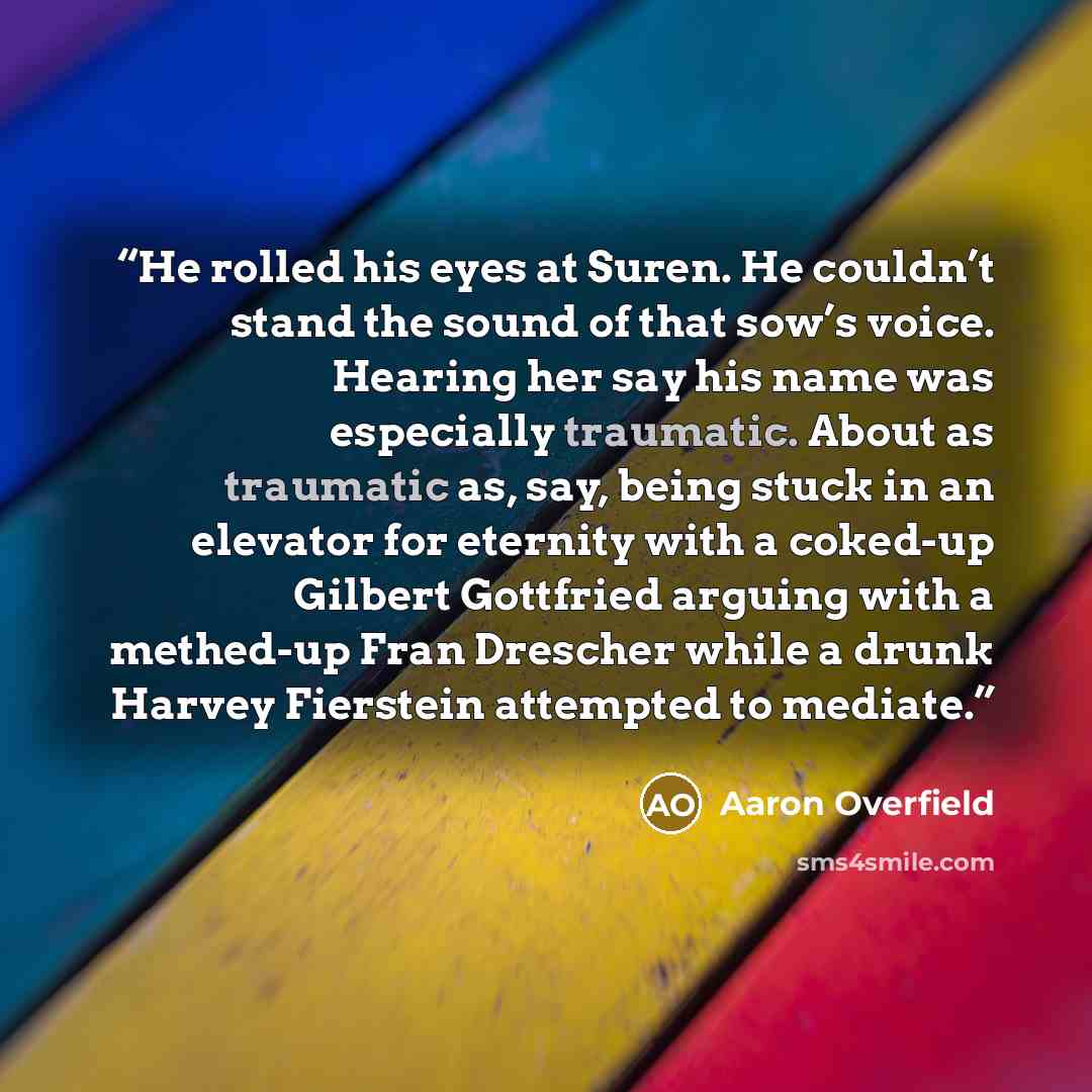 “He rolled his eyes at Suren. He couldn’t stand the sound of that sow’s voice. Hearing her say his name was especially traumatic. About as traumatic as, say, being stuck in an elevator for eternity with a coked-up Gilbert Gottfried arguing with a methed-up Fran Drescher while a drunk Harvey…” quote by Aaron Overfield