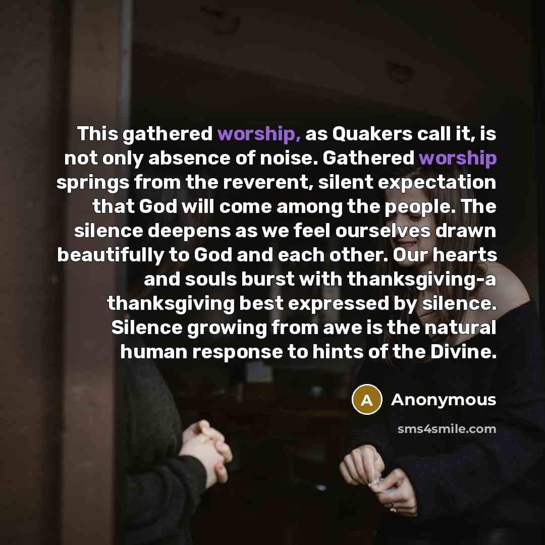 “This gathered worship, as Quakers call it, is not only absence of noise. Gathered worship springs from the reverent, silent expectation that God will come among the people. The silence deepens as we feel ourselves drawn beautifully to God and each other. Our hearts and souls burst with…” quote by Anonymous