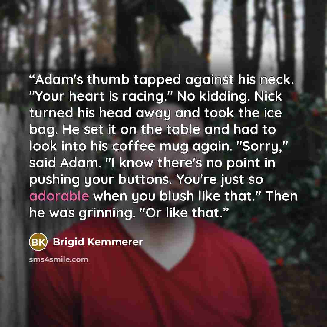 “Adam's thumb tapped against his neck. "Your heart is racing." No kidding. Nick turned his head away and took the ice bag. He set it on the table and had to look into his coffee mug again. "Sorry," said Adam. "I know there's no point in pushing your buttons. You're just so adorable when you blush…” quote by Brigid Kemmerer