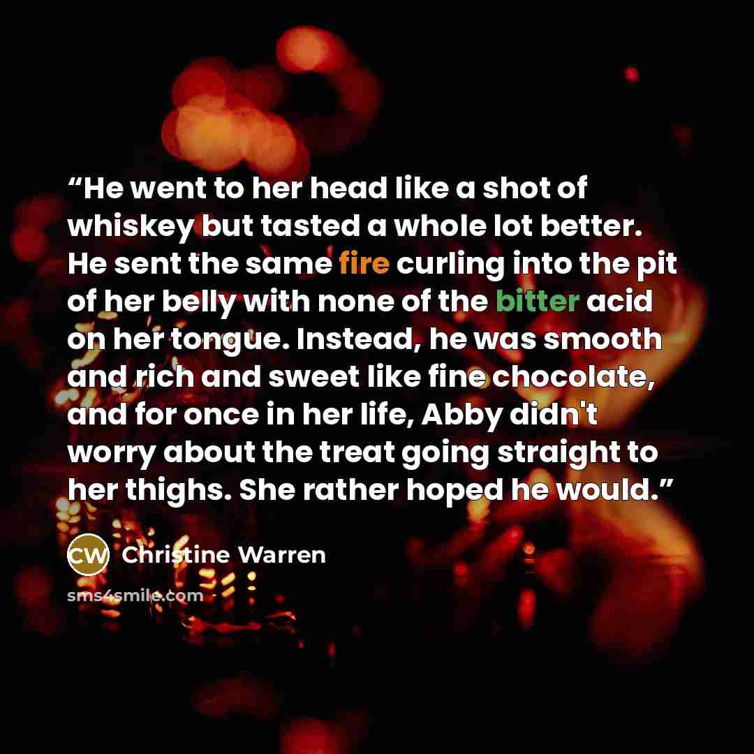 “He went to her head like a shot of whiskey but tasted a whole lot better. He sent the same fire curling into the pit of her belly with none of the bitter acid on her tongue. Instead, he was smooth and rich and sweet like fine chocolate, and for once in her life, Abby didn't worry about the treat…” quote by Christine Warren