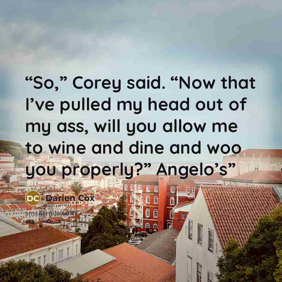 “So,” Corey said. “Now that I’ve pulled my head out of my ass, will you allow me to wine and dine and woo you properly?” Angelo’s” quote by Darien Cox