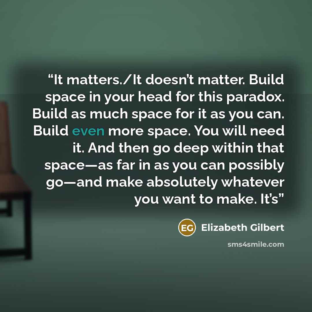 “It matters./It doesn’t matter. Build space in your head for this paradox. Build as much space for it as you can. Build even more space. You will need it. And then go deep within that space—as far in as you can possibly go—and make absolutely whatever you want to make. It’s” quote by Elizabeth Gilbert