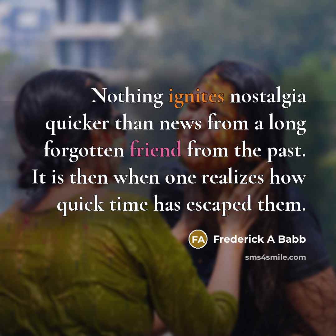 “Nothing ignites nostalgia quicker than news from a long forgotten friend from the past. It is then when one realizes how quick time has escaped them.” quote by Frederick A Babb