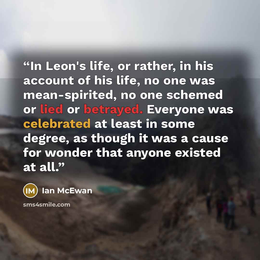“In Leon's life, or rather, in his account of his life, no one was mean-spirited, no one schemed or lied or betrayed. Everyone was celebrated at least in some degree, as though it was a cause for wonder that anyone existed at all.” quote by Ian McEwan