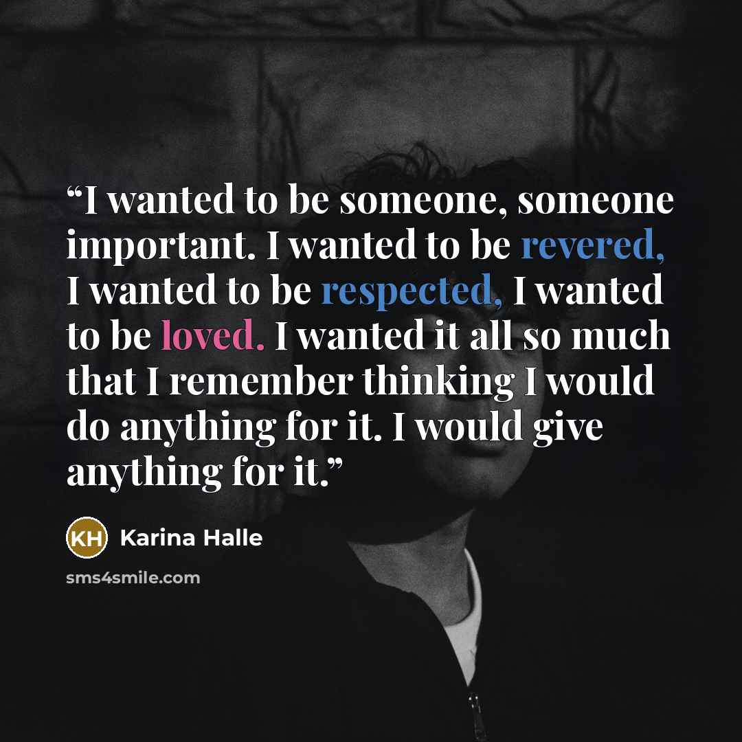 “I wanted to be someone, someone important. I wanted to be revered, I wanted to be respected, I wanted to be loved. I wanted it all so much that I remember thinking I would do anything for it. I would give anything for it.” quote by Karina Halle