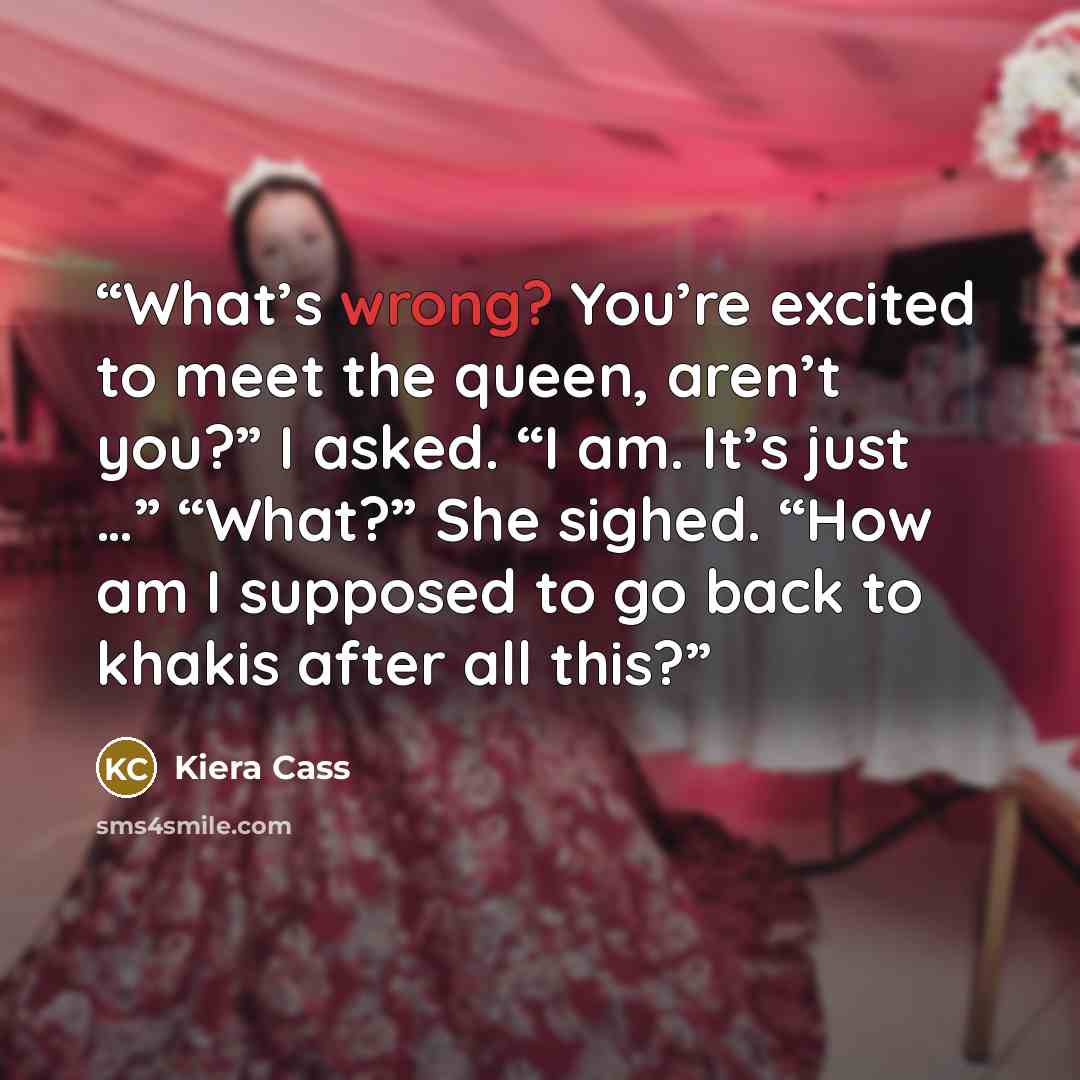 “What’s wrong? You’re excited to meet the queen, aren’t you?” I asked. “I am. It’s just …” “What?” She sighed. “How am I supposed to go back to khakis after all this?” quote by Kiera Cass