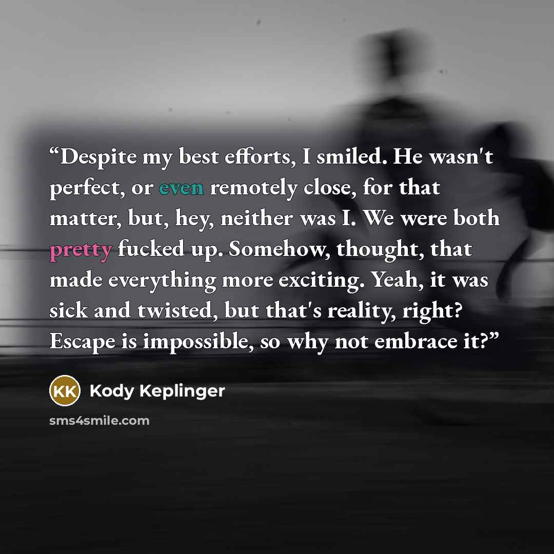 “Despite my best efforts, I smiled. He wasn't perfect, or even remotely close, for that matter, but, hey, neither was I. We were both pretty fucked up. Somehow, thought, that made everything more exciting. Yeah, it was sick and twisted, but that's reality, right? Escape is impossible, so why not…” quote by Kody Keplinger